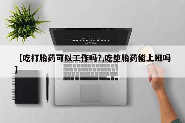 流产药叫什么名字微信怎么购买【吃打胎药可以工作吗?,吃堕胎药能上班吗】