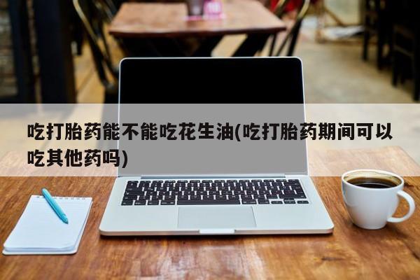 流产药叫什么名字微信怎么购买吃打胎药能不能吃花生油(吃打胎药期间可以吃其他药吗)