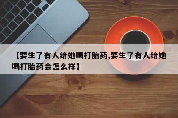 流产药叫什么名字微信怎么购买【要生了有人给她喝打胎药,要生了有人给她喝打胎药会怎么样】