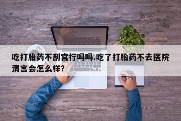 流产药叫什么名字微信怎么购买吃打胎药不刮宫行吗吗.吃了打胎药不去医院清宫会怎么样？