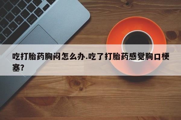 流产药叫什么名字微信怎么购买吃打胎药胸闷怎么办.吃了打胎药感觉胸口梗塞？
