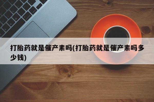 流产药叫什么名字微信怎么购买打胎药就是催产素吗(打胎药就是催产素吗多少钱)