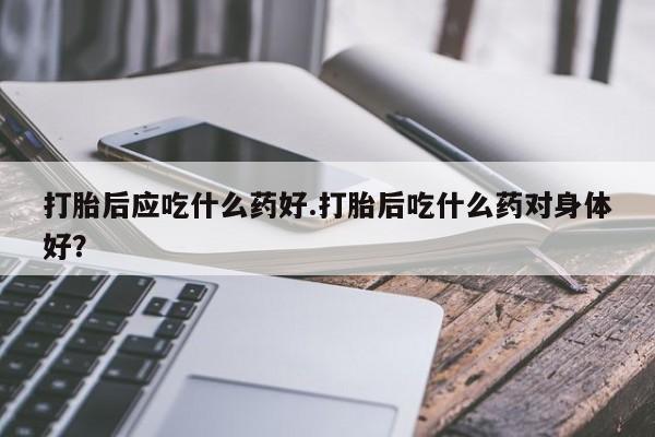 流产药叫什么名字微信怎么购买打胎后应吃什么药好.打胎后吃什么药对身体好？