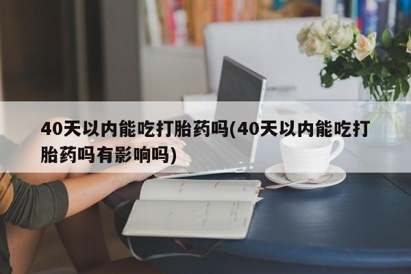 流产药叫什么名字微信怎么购买40天以内能吃打胎药吗(40天以内能吃打胎药吗有影响吗)