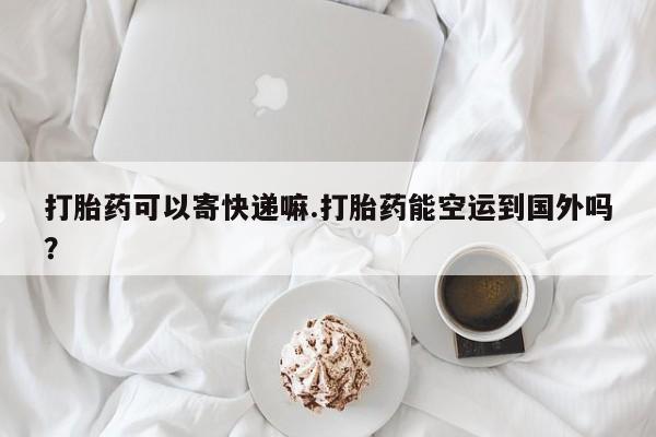流产药叫什么名字微信怎么购买打胎药可以寄快递嘛.打胎药能空运到国外吗？
