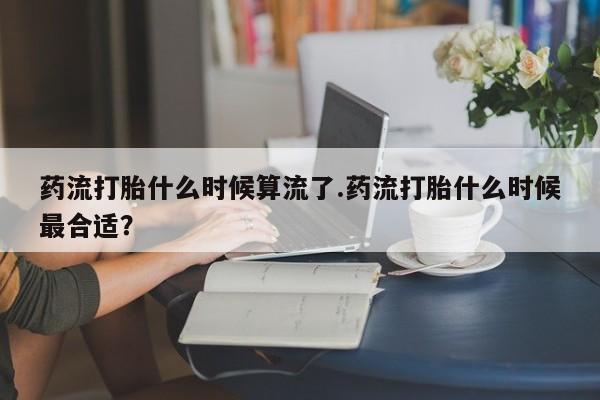 流产药叫什么名字微信怎么购买药流打胎什么时候算流了.药流打胎什么时候最合适？