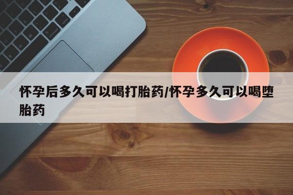 流产药叫什么名字微信怎么购买怀孕后多久可以喝打胎药/怀孕多久可以喝堕胎药