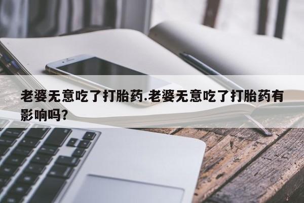 流产药叫什么名字微信怎么购买老婆无意吃了打胎药.老婆无意吃了打胎药有影响吗？