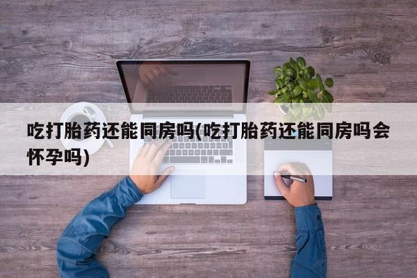 流产药叫什么名字微信怎么购买吃打胎药还能同房吗(吃打胎药还能同房吗会怀孕吗)