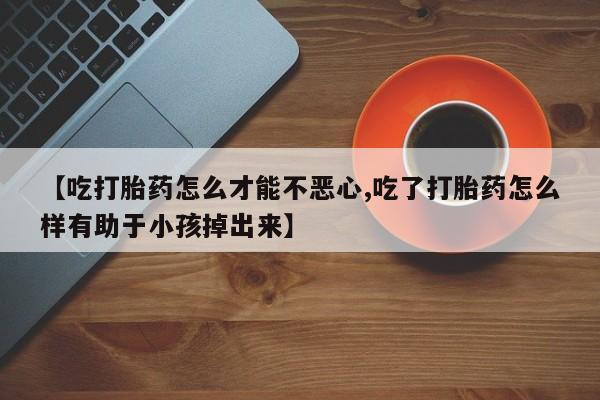 流产药叫什么名字微信怎么购买【吃打胎药怎么才能不恶心,吃了打胎药怎么样有助于小孩掉出来】