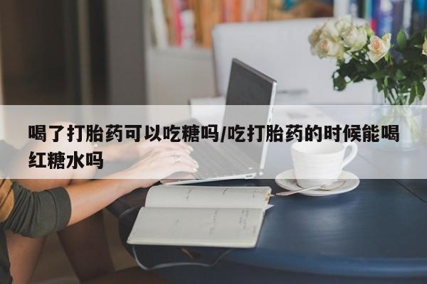 流产药叫什么名字微信怎么购买喝了打胎药可以吃糖吗/吃打胎药的时候能喝红糖水吗