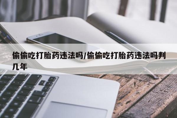 流产药叫什么名字微信怎么购买偷偷吃打胎药违法吗/偷偷吃打胎药违法吗判几年