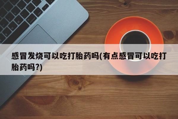 流产药叫什么名字微信怎么购买感冒发烧可以吃打胎药吗(有点感冒可以吃打胎药吗?)