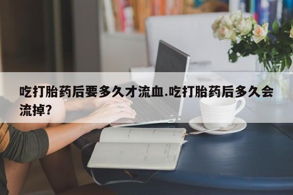 流产药叫什么名字微信怎么购买吃打胎药后要多久才流血.吃打胎药后多久会流掉？