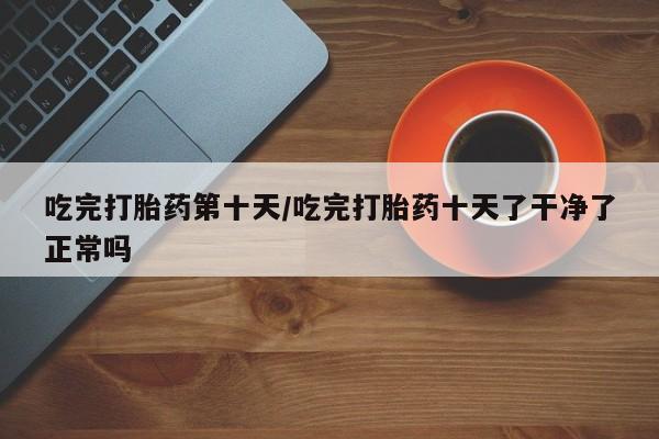 流产药叫什么名字微信怎么购买吃完打胎药第十天/吃完打胎药十天了干净了正常吗