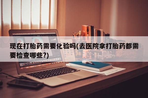 流产药叫什么名字微信怎么购买现在打胎药需要化验吗(去医院拿打胎药都需要检查哪些?)