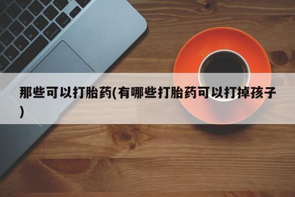 流产药叫什么名字微信怎么购买那些可以打胎药(有哪些打胎药可以打掉孩子)