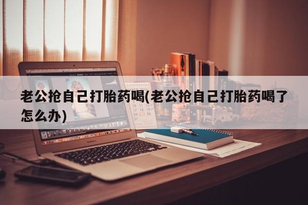 流产药叫什么名字微信怎么购买老公抢自己打胎药喝(老公抢自己打胎药喝了怎么办)