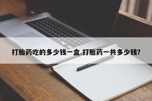 流产药叫什么名字微信怎么购买打胎药吃的多少钱一盒.打胎药一共多少钱？