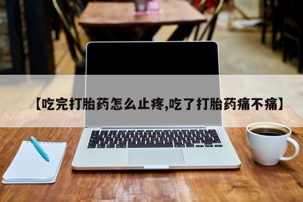 流产药叫什么名字微信怎么购买【吃完打胎药怎么止疼,吃了打胎药痛不痛】