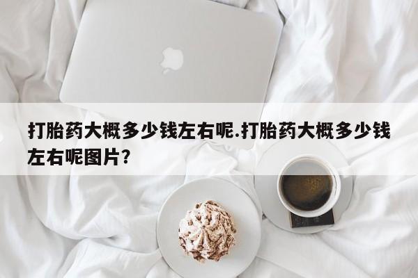 流产药叫什么名字微信怎么购买打胎药大概多少钱左右呢.打胎药大概多少钱左右呢图片？