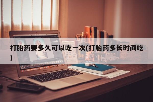流产药叫什么名字微信怎么购买打胎药要多久可以吃一次(打胎药多长时间吃)