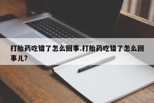 流产药叫什么名字微信怎么购买打胎药吃错了怎么回事.打胎药吃错了怎么回事儿？