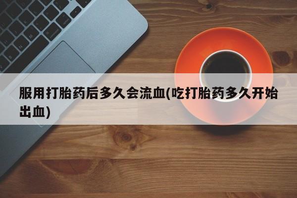 流产药叫什么名字微信怎么购买服用打胎药后多久会流血(吃打胎药多久开始出血)