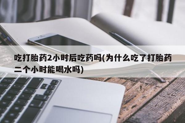 流产药叫什么名字微信怎么购买吃打胎药2小时后吃药吗(为什么吃了打胎药二个小时能喝水吗)
