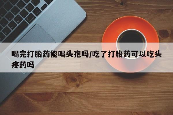 流产药叫什么名字微信怎么购买喝完打胎药能喝头孢吗/吃了打胎药可以吃头疼药吗
