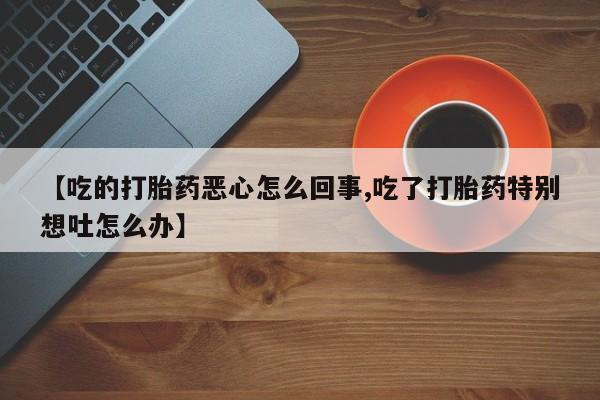 流产药叫什么名字微信怎么购买【吃的打胎药恶心怎么回事,吃了打胎药特别想吐怎么办】