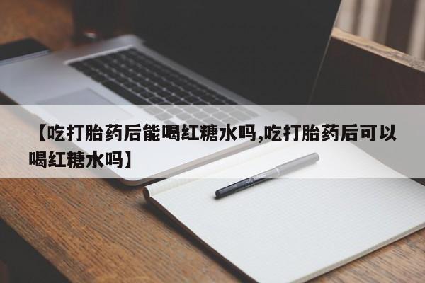 流产药叫什么名字微信怎么购买【吃打胎药后能喝红糖水吗,吃打胎药后可以喝红糖水吗】