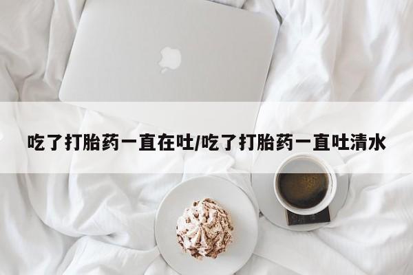 流产药叫什么名字微信怎么购买吃了打胎药一直在吐/吃了打胎药一直吐清水