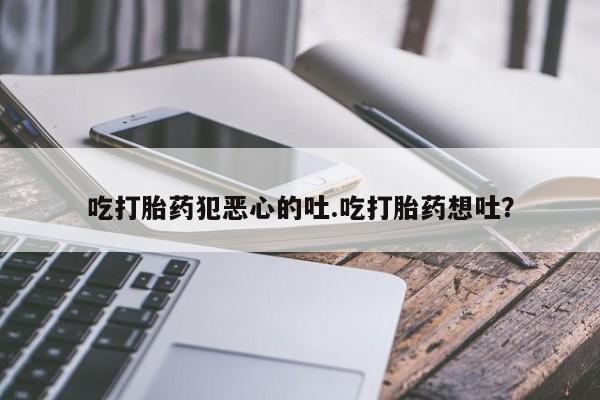流产药叫什么名字微信怎么购买吃打胎药犯恶心的吐.吃打胎药想吐？