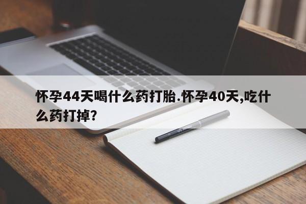 流产药叫什么名字微信怎么购买怀孕44天喝什么药打胎.怀孕40天,吃什么药打掉？