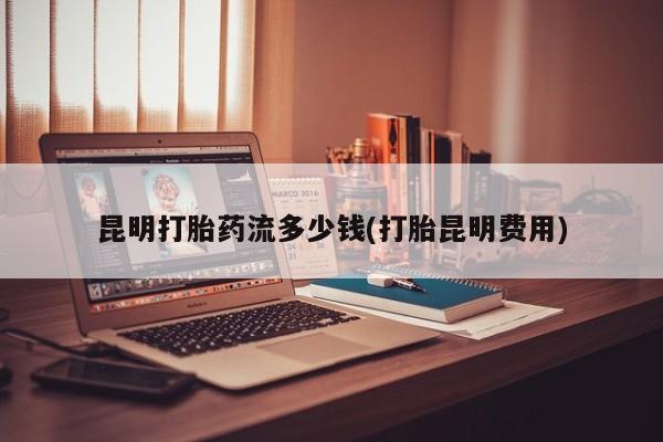 流产药叫什么名字微信怎么购买昆明打胎药流多少钱(打胎昆明费用)