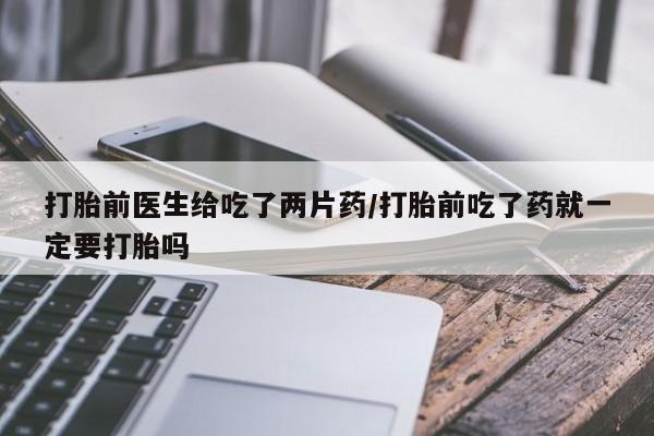 流产药叫什么名字微信怎么购买打胎前医生给吃了两片药/打胎前吃了药就一定要打胎吗