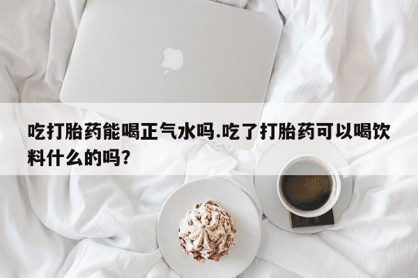 流产药叫什么名字微信怎么购买吃打胎药能喝正气水吗.吃了打胎药可以喝饮料什么的吗？