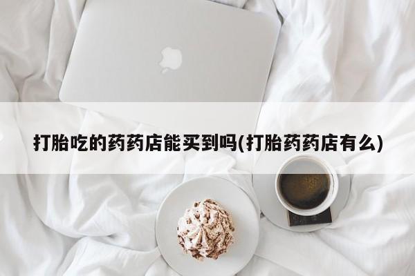 流产药叫什么名字微信怎么购买打胎吃的药药店能买到吗(打胎药药店有么)