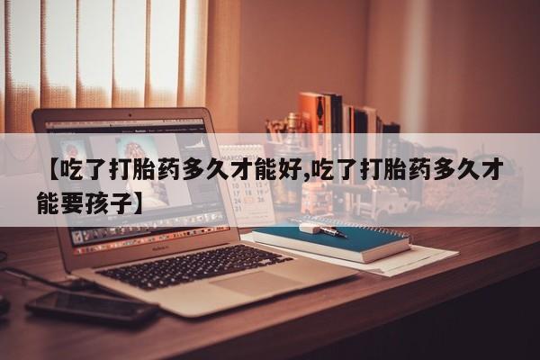 流产药叫什么名字微信怎么购买【吃了打胎药多久才能好,吃了打胎药多久才能要孩子】