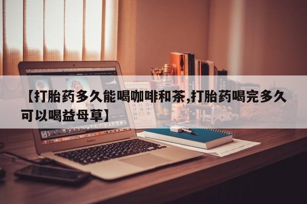 流产药叫什么名字微信怎么购买【打胎药多久能喝咖啡和茶,打胎药喝完多久可以喝益母草】