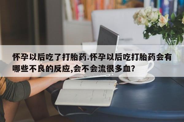 流产药叫什么名字微信怎么购买怀孕以后吃了打胎药.怀孕以后吃打胎药会有哪些不良的反应,会不会流很多血？