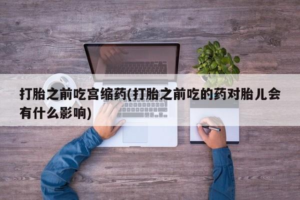 流产药叫什么名字微信怎么购买打胎之前吃宫缩药(打胎之前吃的药对胎儿会有什么影响)