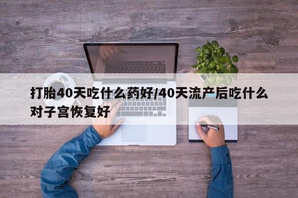 流产药叫什么名字微信怎么购买打胎40天吃什么药好/40天流产后吃什么对子宫恢复好