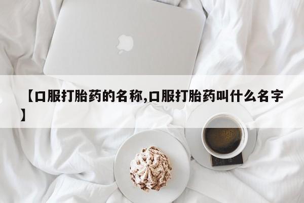 流产药叫什么名字微信怎么购买【口服打胎药的名称,口服打胎药叫什么名字】