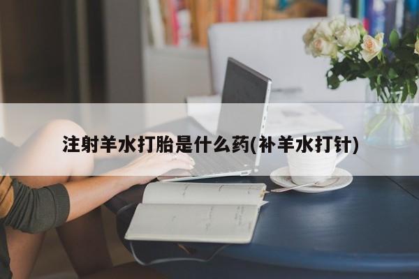 流产药叫什么名字微信怎么购买注射羊水打胎是什么药(补羊水打针)