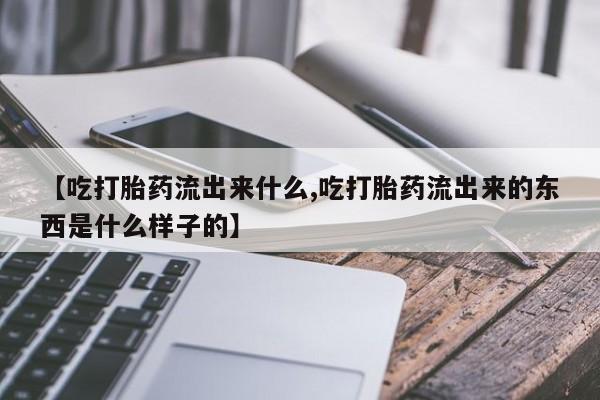 流产药叫什么名字微信怎么购买【吃打胎药流出来什么,吃打胎药流出来的东西是什么样子的】