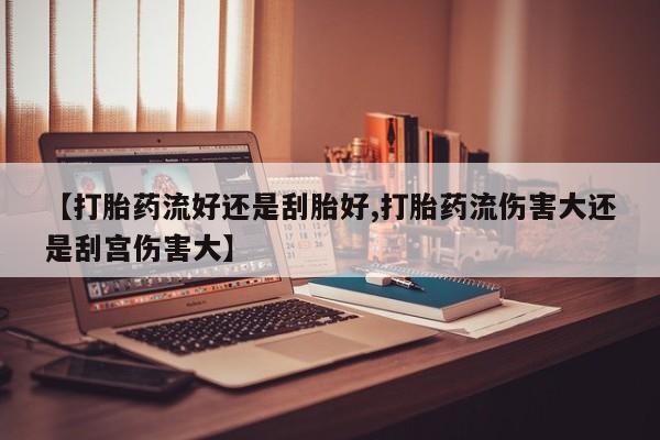 流产药叫什么名字微信怎么购买【打胎药流好还是刮胎好,打胎药流伤害大还是刮宫伤害大】