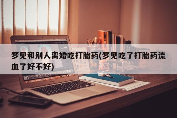 流产药叫什么名字微信怎么购买梦见和别人离婚吃打胎药(梦见吃了打胎药流血了好不好)