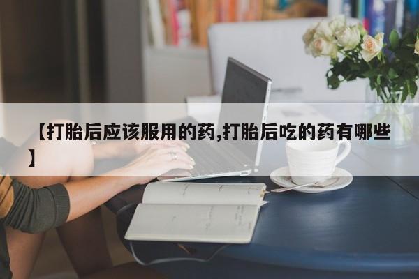 流产药叫什么名字微信怎么购买【打胎后应该服用的药,打胎后吃的药有哪些】